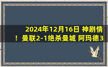 2024年12月16日 神剧情！曼联2-1绝杀曼城 阿玛德3分钟造点+绝杀红魔结束连败